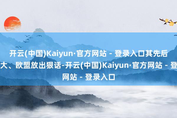 开云(中国)Kaiyun·官方网站 - 登录入口其先后对加拿大、欧盟放出狠话-开云(中国)Kaiyun·官方网站 - 登录入口