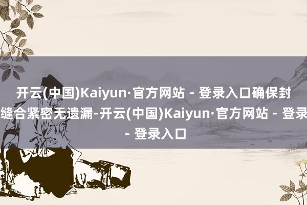 开云(中国)Kaiyun·官方网站 - 登录入口确保封口处缝合紧密无遗漏-开云(中国)Kaiyun·官方网站 - 登录入口