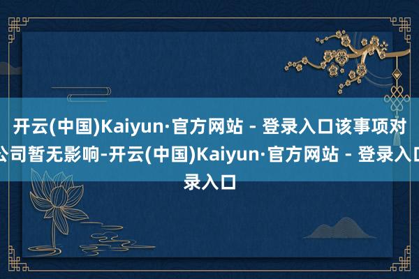 开云(中国)Kaiyun·官方网站 - 登录入口该事项对公司暂无影响-开云(中国)Kaiyun·官方网站 - 登录入口