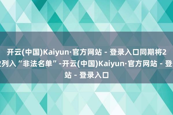开云(中国)Kaiyun·官方网站 - 登录入口同期将2家企业列入“非法名单”-开云(中国)Kaiyun·官方网站 - 登录入口