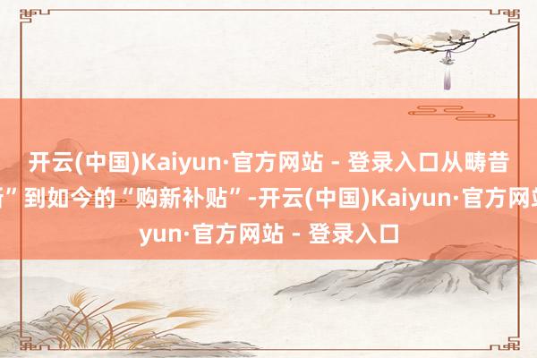 开云(中国)Kaiyun·官方网站 - 登录入口从畴昔的“以旧换新”到如今的“购新补贴”-开云(中国)Kaiyun·官方网站 - 登录入口