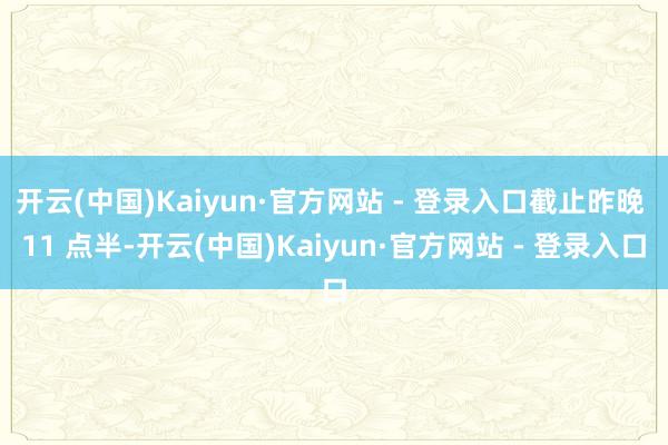 开云(中国)Kaiyun·官方网站 - 登录入口截止昨晚 11 点半-开云(中国)Kaiyun·官方网站 - 登录入口