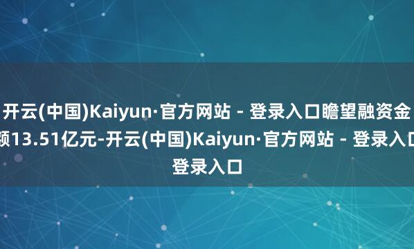 开云(中国)Kaiyun·官方网站 - 登录入口瞻望融资金额13.51亿元-开云(中国)Kaiyun·官方网站 - 登录入口