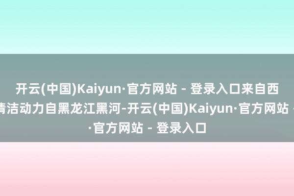 开云(中国)Kaiyun·官方网站 - 登录入口来自西伯利亚的清洁动力自黑龙江黑河-开云(中国)Kaiyun·官方网站 - 登录入口