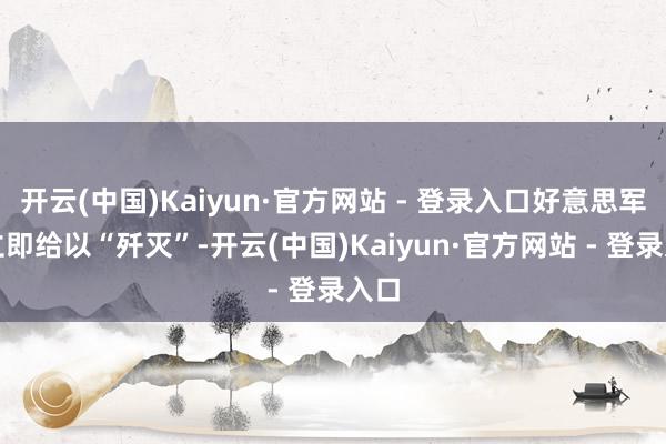 开云(中国)Kaiyun·官方网站 - 登录入口好意思军将立即给以“歼灭”-开云(中国)Kaiyun·官方网站 - 登录入口