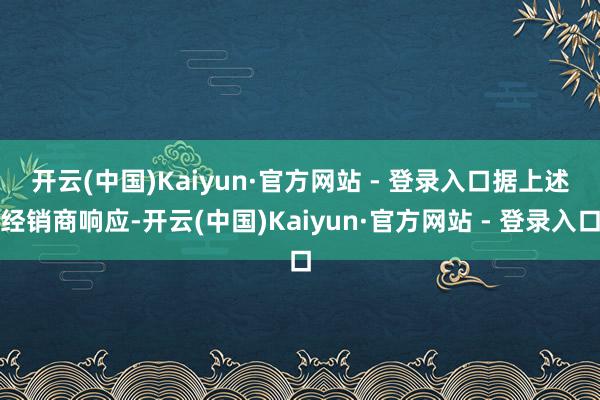 开云(中国)Kaiyun·官方网站 - 登录入口　　据上述经销商响应-开云(中国)Kaiyun·官方网站 - 登录入口