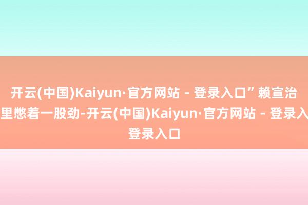 开云(中国)Kaiyun·官方网站 - 登录入口”赖宣治心里憋着一股劲-开云(中国)Kaiyun·官方网站 - 登录入口