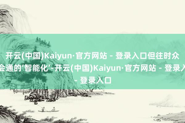 开云(中国)Kaiyun·官方网站 - 登录入口但往时众人会通的‘智能化’-开云(中国)Kaiyun·官方网站 - 登录入口
