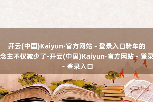 开云(中国)Kaiyun·官方网站 - 登录入口骑车的东说念主不仅减少了-开云(中国)Kaiyun·官方网站 - 登录入口