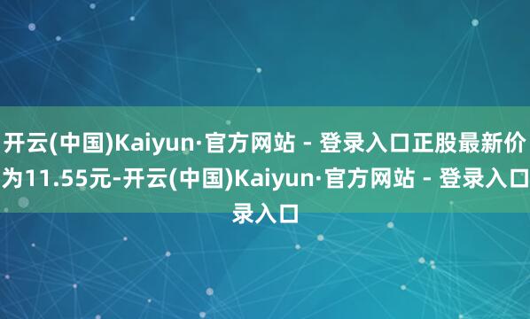 开云(中国)Kaiyun·官方网站 - 登录入口正股最新价为11.55元-开云(中国)Kaiyun·官方网站 - 登录入口