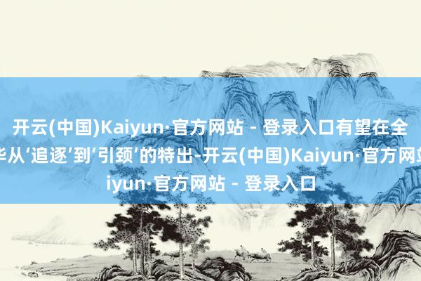 开云(中国)Kaiyun·官方网站 - 登录入口有望在全球竞争中已毕从‘追逐’到‘引颈’的特出-开云(中国)Kaiyun·官方网站 - 登录入口