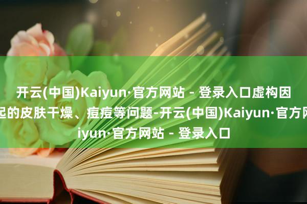 开云(中国)Kaiyun·官方网站 - 登录入口虚构因内分泌失调引起的皮肤干燥、痘痘等问题-开云(中国)Kaiyun·官方网站 - 登录入口