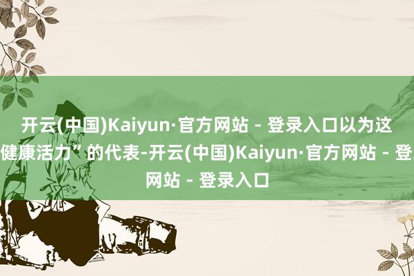 开云(中国)Kaiyun·官方网站 - 登录入口以为这即是“健康活力”的代表-开云(中国)Kaiyun·官方网站 - 登录入口