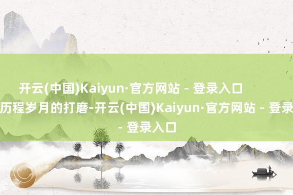 开云(中国)Kaiyun·官方网站 - 登录入口                历程岁月的打磨-开云(中国)Kaiyun·官方网站 - 登录入口