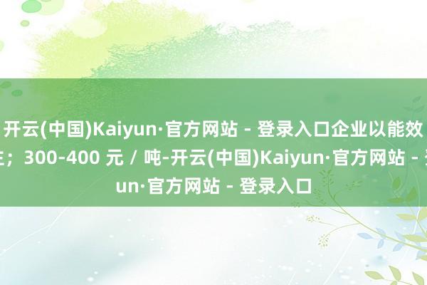 开云(中国)Kaiyun·官方网站 - 登录入口企业以能效纠正为主；300-400 元 / 吨-开云(中国)Kaiyun·官方网站 - 登录入口