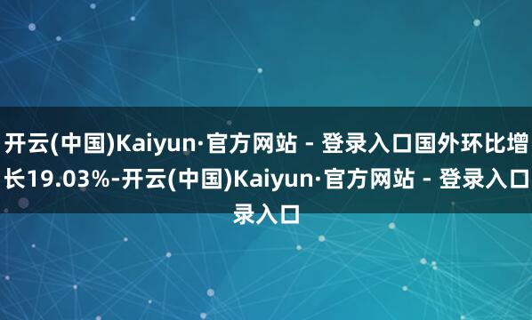 开云(中国)Kaiyun·官方网站 - 登录入口国外环比增长19.03%-开云(中国)Kaiyun·官方网站 - 登录入口