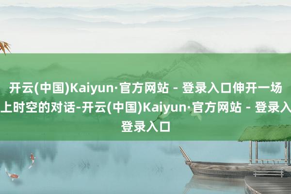 开云(中国)Kaiyun·官方网站 - 登录入口伸开一场向上时空的对话-开云(中国)Kaiyun·官方网站 - 登录入口