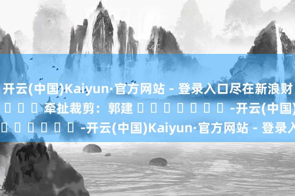 开云(中国)Kaiyun·官方网站 - 登录入口尽在新浪财经APP            						牵扯裁剪：郭建 							-开云(中国)Kaiyun·官方网站 - 登录入口