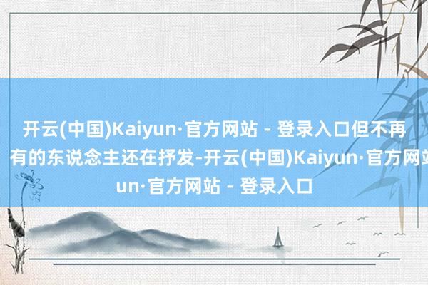 开云(中国)Kaiyun·官方网站 - 登录入口但不再被大家听见；有的东说念主还在抒发-开云(中国)Kaiyun·官方网站 - 登录入口