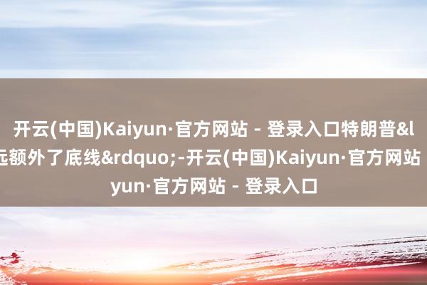 开云(中国)Kaiyun·官方网站 - 登录入口特朗普“远远额外了底线”-开云(中国)Kaiyun·官方网站 - 登录入口