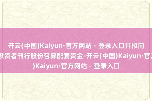 开云(中国)Kaiyun·官方网站 - 登录入口并拟向不跳跃35名特定投资者刊行股份召募配套资金-开云(中国)Kaiyun·官方网站 - 登录入口