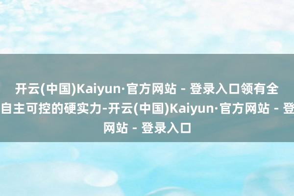 开云(中国)Kaiyun·官方网站 - 登录入口领有全产业链自主可控的硬实力-开云(中国)Kaiyun·官方网站 - 登录入口