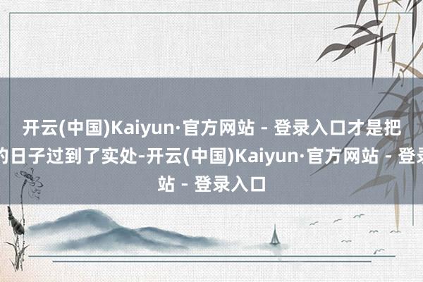 开云(中国)Kaiyun·官方网站 - 登录入口才是把晚景的日子过到了实处-开云(中国)Kaiyun·官方网站 - 登录入口