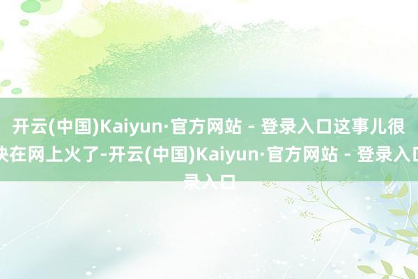开云(中国)Kaiyun·官方网站 - 登录入口这事儿很快在网上火了-开云(中国)Kaiyun·官方网站 - 登录入口