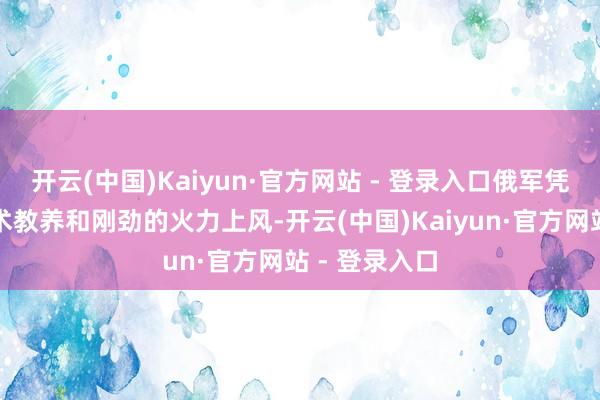 开云(中国)Kaiyun·官方网站 - 登录入口俄军凭借出色的战术教养和刚劲的火力上风-开云(中国)Kaiyun·官方网站 - 登录入口