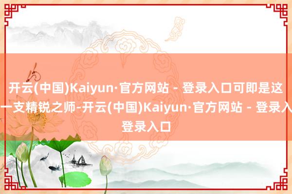 开云(中国)Kaiyun·官方网站 - 登录入口可即是这样一支精锐之师-开云(中国)Kaiyun·官方网站 - 登录入口