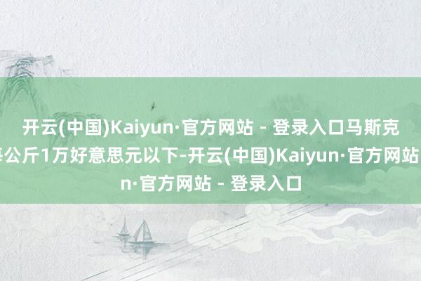 开云(中国)Kaiyun·官方网站 - 登录入口马斯克早已降到每公斤1万好意思元以下-开云(中国)Kaiyun·官方网站 - 登录入口