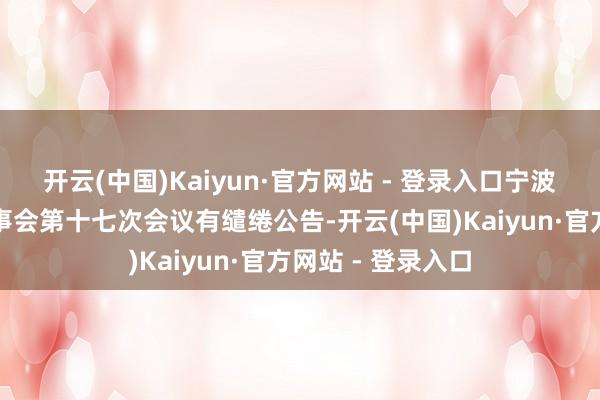 开云(中国)Kaiyun·官方网站 - 登录入口宁波建工：第六届董事会第十七次会议有缱绻公告-开云(中国)Kaiyun·官方网站 - 登录入口