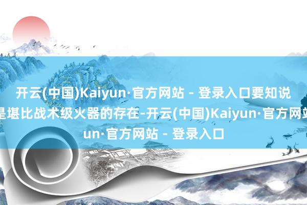 开云(中国)Kaiyun·官方网站 - 登录入口要知说念这玩意但是堪比战术级火器的存在-开云(中国)Kaiyun·官方网站 - 登录入口