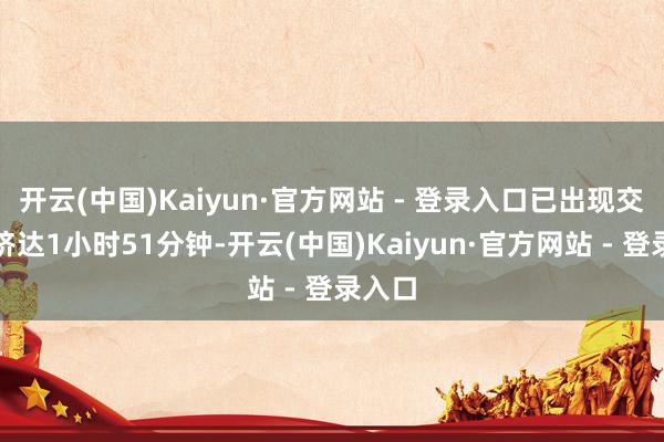 开云(中国)Kaiyun·官方网站 - 登录入口已出现交通拥挤达1小时51分钟-开云(中国)Kaiyun·官方网站 - 登录入口