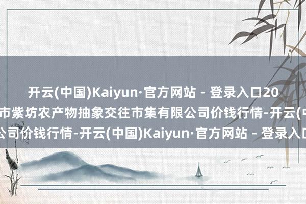 开云(中国)Kaiyun·官方网站 - 登录入口2025年5月9日山西省长治市紫坊农产物抽象交往市集有限公司价钱行情-开云(中国)Kaiyun·官方网站 - 登录入口