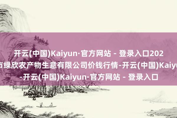 开云(中国)Kaiyun·官方网站 - 登录入口2025年5月9日山西省晋城市绿欣农产物生意有限公司价钱行情-开云(中国)Kaiyun·官方网站 - 登录入口