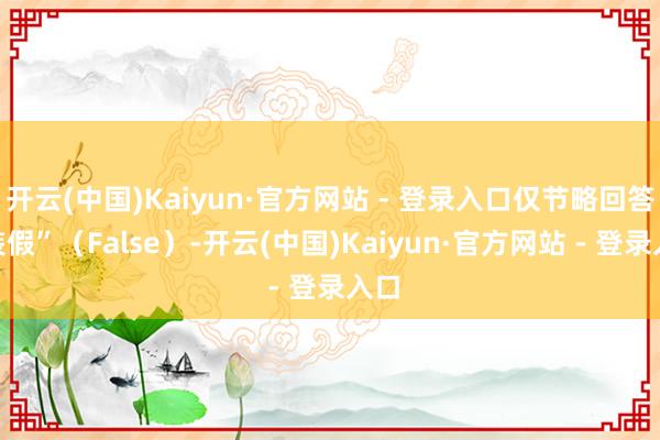 开云(中国)Kaiyun·官方网站 - 登录入口仅节略回答“装假”（False）-开云(中国)Kaiyun·官方网站 - 登录入口