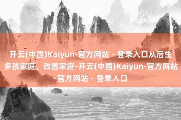 开云(中国)Kaiyun·官方网站 - 登录入口从后生东说念主、多孩家庭、改善家庭-开云(中国)Kaiyun·官方网站 - 登录入口
