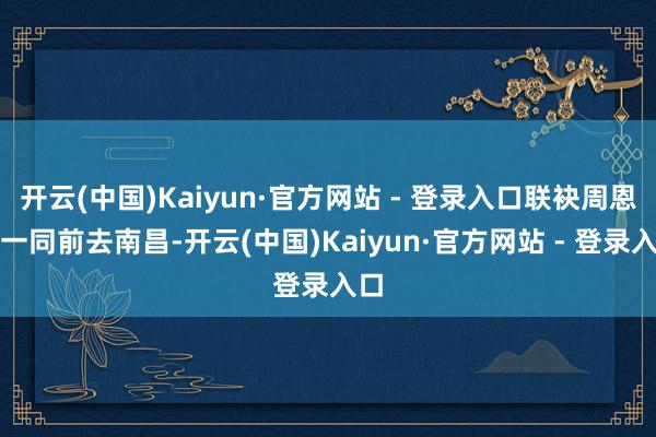 开云(中国)Kaiyun·官方网站 - 登录入口联袂周恩来一同前去南昌-开云(中国)Kaiyun·官方网站 - 登录入口