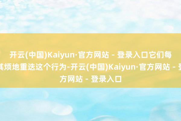 开云(中国)Kaiyun·官方网站 - 登录入口它们每天不厌其烦地重迭这个行为-开云(中国)Kaiyun·官方网站 - 登录入口