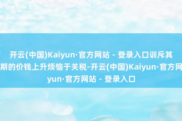 开云(中国)Kaiyun·官方网站 - 登录入口训斥其不公正地将预期的价钱上升烦恼于关税-开云(中国)Kaiyun·官方网站 - 登录入口