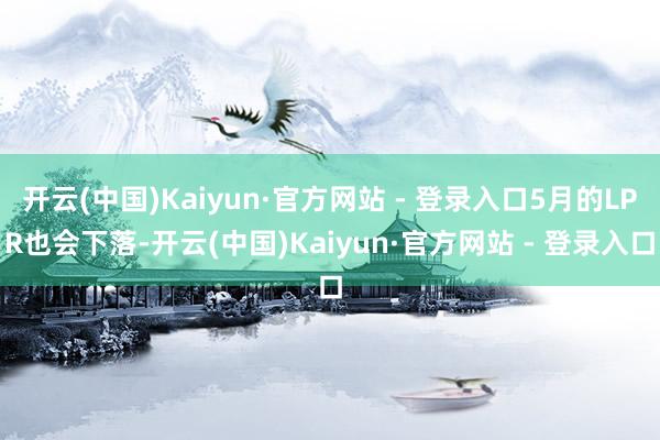 开云(中国)Kaiyun·官方网站 - 登录入口5月的LPR也会下落-开云(中国)Kaiyun·官方网站 - 登录入口