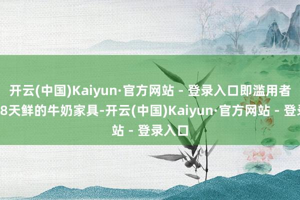 开云(中国)Kaiyun·官方网站 - 登录入口即滥用者购买18天鲜的牛奶家具-开云(中国)Kaiyun·官方网站 - 登录入口