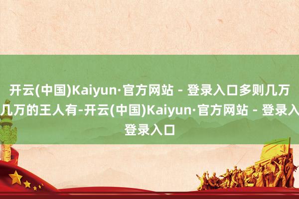 开云(中国)Kaiyun·官方网站 - 登录入口多则几万十几万的王人有-开云(中国)Kaiyun·官方网站 - 登录入口