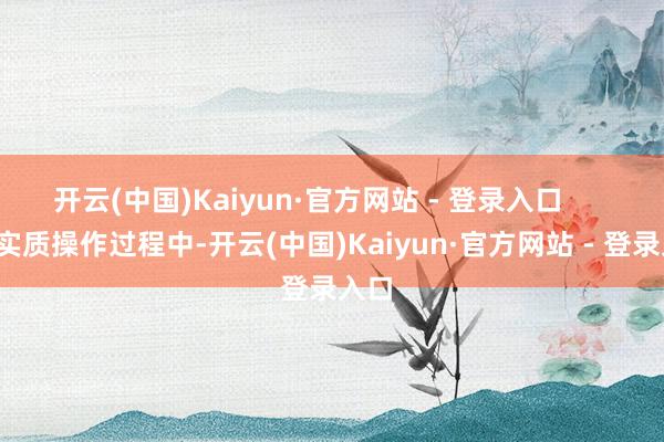 开云(中国)Kaiyun·官方网站 - 登录入口        在实质操作过程中-开云(中国)Kaiyun·官方网站 - 登录入口
