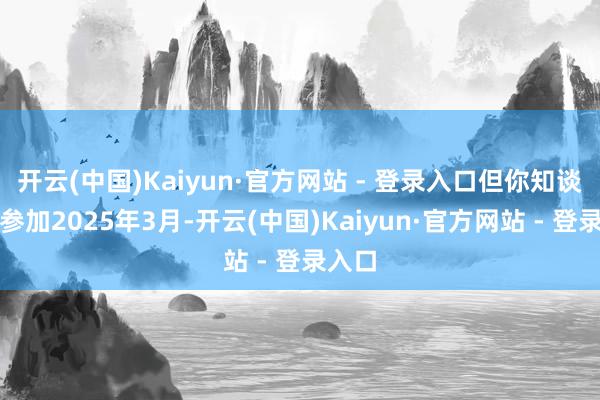 开云(中国)Kaiyun·官方网站 - 登录入口但你知谈吗?参加2025年3月-开云(中国)Kaiyun·官方网站 - 登录入口