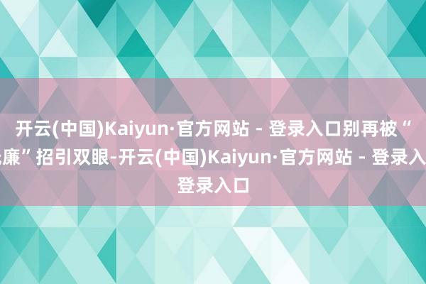 开云(中国)Kaiyun·官方网站 - 登录入口别再被“低廉”招引双眼-开云(中国)Kaiyun·官方网站 - 登录入口