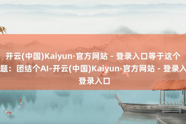 开云(中国)Kaiyun·官方网站 - 登录入口等于这个问题：团结个AI-开云(中国)Kaiyun·官方网站 - 登录入口
