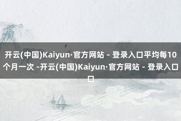 开云(中国)Kaiyun·官方网站 - 登录入口平均每10个月一次 -开云(中国)Kaiyun·官方网站 - 登录入口