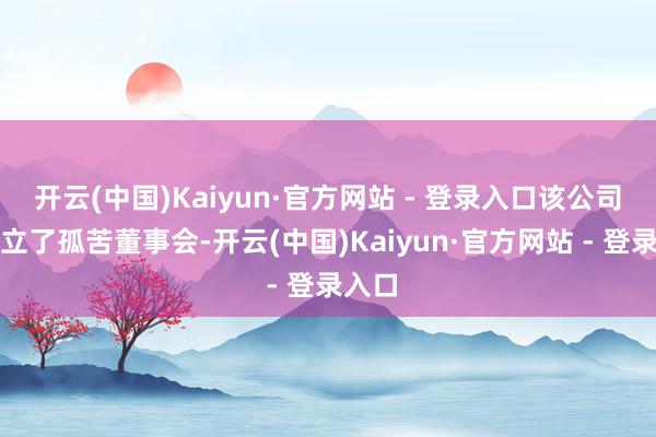 开云(中国)Kaiyun·官方网站 - 登录入口该公司更设立了孤苦董事会-开云(中国)Kaiyun·官方网站 - 登录入口